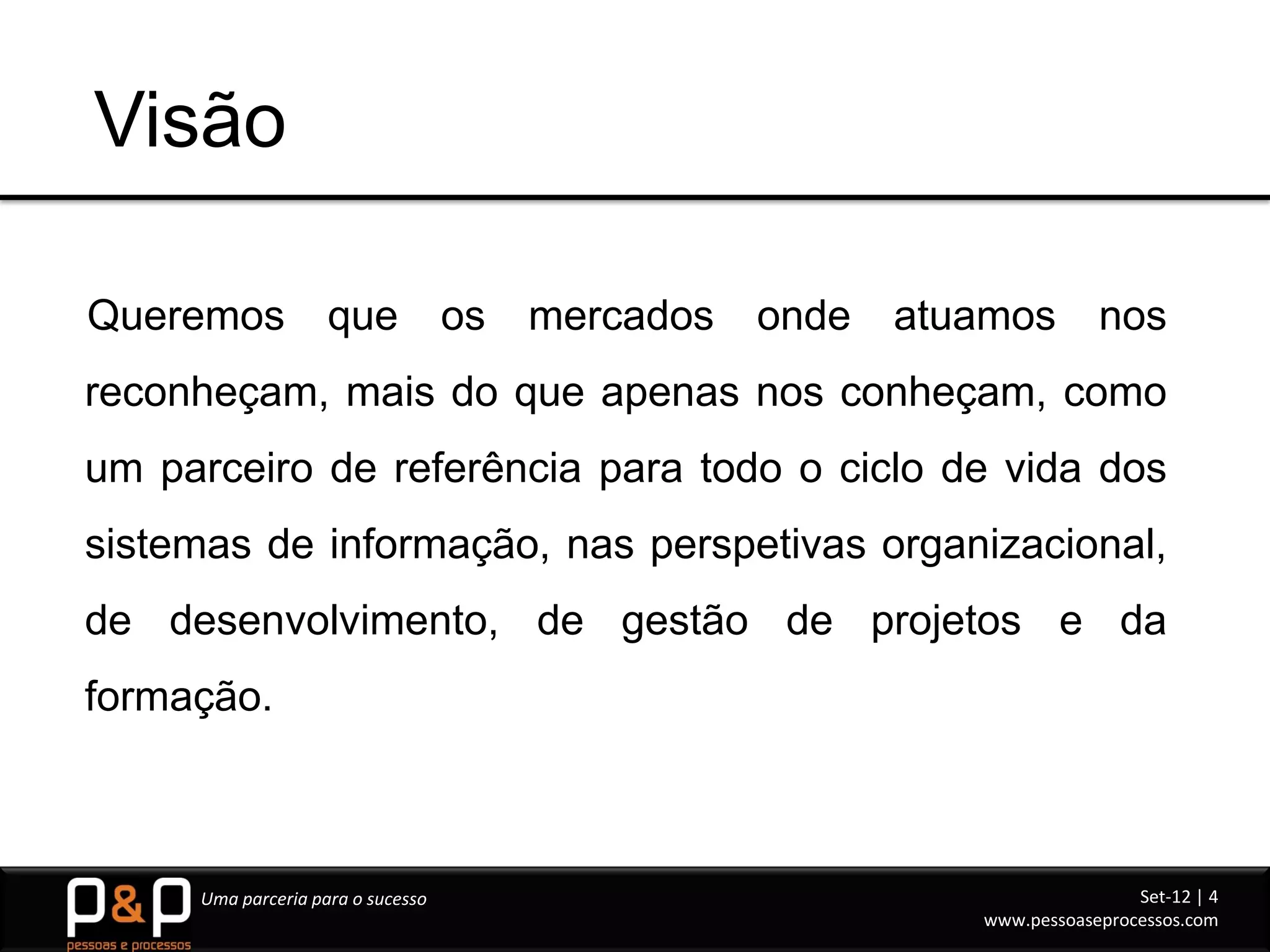 Visão

Queremos            que            os   mercados   onde   atuamos        nos
reconheçam, mais do que apenas nos conheçam, como
um parceiro de referência para todo o ciclo de vida dos
sistemas de informação, nas perspetivas organizacional,
de desenvolvimento, de gestão de projetos e da
formação.



     Uma parceria para o sucesso                                             Set-12 | 4
                                                             www.pessoaseprocessos.com
 