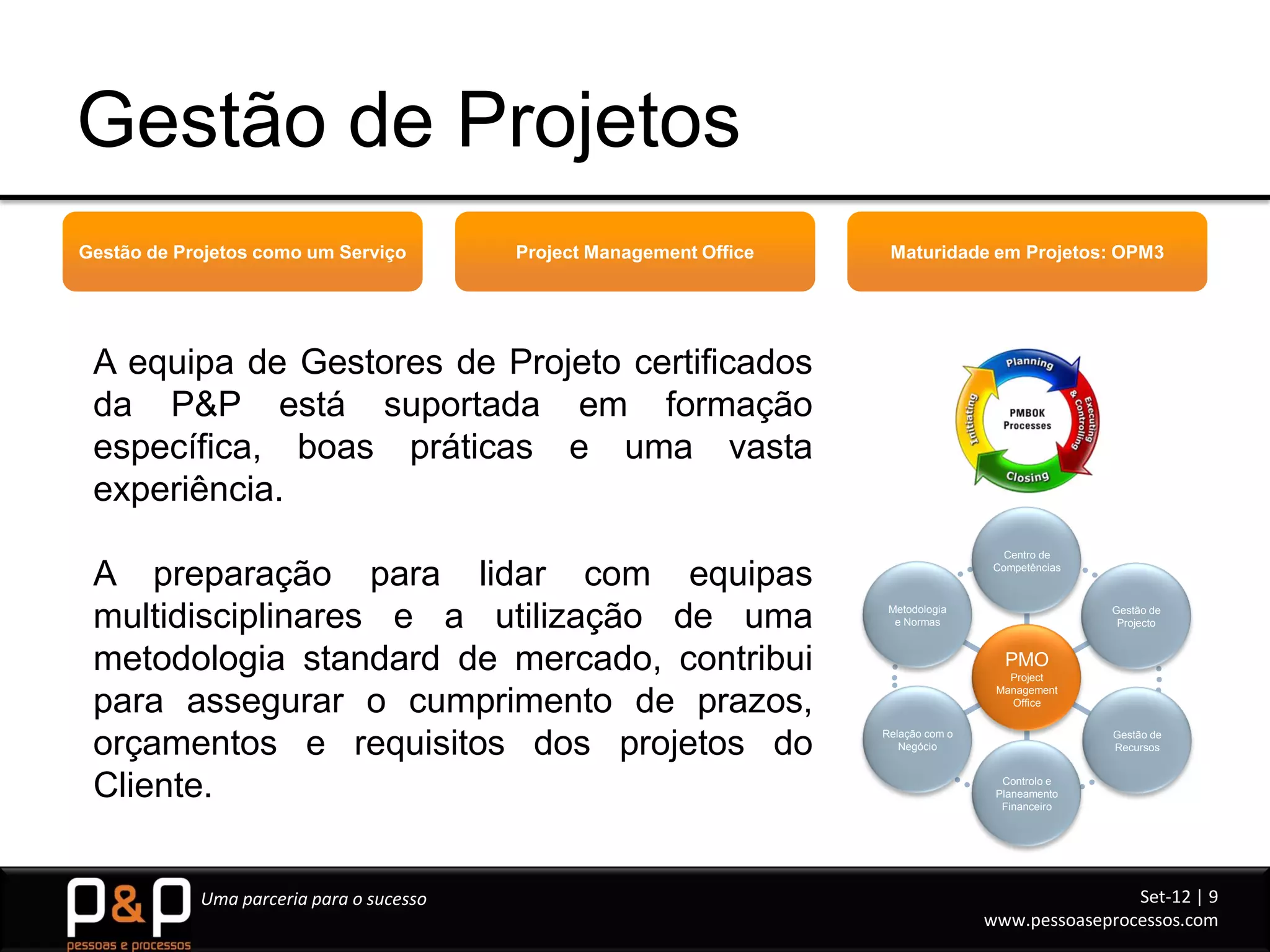 Gestão de Projetos
Gestão de Projetos como um Serviço        Project Management Office    Maturidade em Projetos: OPM3




 A equipa de Gestores de Projeto certificados
 da P&P está suportada em formação
 específica, boas práticas e uma vasta
 experiência.
                                                                                         Centro de

 A preparação para lidar com equipas                                                   Competências




 multidisciplinares e a utilização de uma                              Metodologia
                                                                        e Normas
                                                                                                      Gestão de
                                                                                                       Projecto



 metodologia standard de mercado, contribui                                              PMO
                                                                                         Project
                                                                                       Management
 para assegurar o cumprimento de prazos,                                                 Office



 orçamentos e requisitos dos projetos do                              Relação com o
                                                                         Negócio
                                                                                                      Gestão de
                                                                                                      Recursos



 Cliente.                                                                               Controlo e
                                                                                       Planeamento
                                                                                        Financeiro




            Uma parceria para o sucesso                                                               Set-12 | 9
                                                                                      www.pessoaseprocessos.com
 