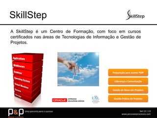SkillStep
A SkillStep é um Centro de Formação, com foco em cursos
certificados nas áreas de Tecnologias de Informação e Gestão de
Projetos.




                                                 Preparação para exame PMP


                                                  Liderança e Comunicação


                                                 Gestão de Risco em Projetos


                                                  Gestão Prática de Projetos



      Uma parceria para o sucesso                                       Set-12 | 13
                                                         www.pessoaseprocessos.com
 