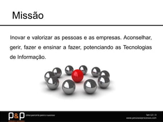 Missão

Inovar e valorizar as pessoas e as empresas. Aconselhar,
gerir, fazer e ensinar a fazer, potenciando as Tecnologias
de Informação.




      Uma parceria para o sucesso                              Set-12 | 3
                                               www.pessoaseprocessos.com
 