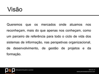 Visão

Queremos            que            os   mercados   onde   atuamos        nos
reconheçam, mais do que apenas nos conheçam, como
um parceiro de referência para todo o ciclo de vida dos
sistemas de informação, nas perspetivas organizacional,
de desenvolvimento, de gestão de projetos e da
formação.



     Uma parceria para o sucesso                                             Set-12 | 4
                                                             www.pessoaseprocessos.com
 