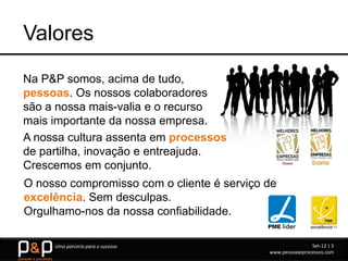 Valores
Na P&P somos, acima de tudo,
pessoas. Os nossos colaboradores
são a nossa mais-valia e o recurso
mais importante da nossa empresa.
A nossa cultura assenta em processos
de partilha, inovação e entreajuda.
Crescemos em conjunto.
O nosso compromisso com o cliente é serviço de
excelência. Sem desculpas.
Orgulhamo-nos da nossa confiabilidade.

     Uma parceria para o sucesso                            Set-12 | 5
                                            www.pessoaseprocessos.com
 