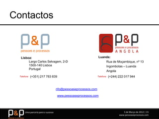 Contactos



   Lisboa:                                                       Luanda:
        Largo Carlos Selvagem, 2-D                                   Rua de Moçambique, nº 13
        1500-140 Lisboa                                              Ingombotas – Luanda
        Portugal
                                                                     Angola
  Telefone:   (+351) 217 783 839                                 Telefone:   (+244) 222 017 944



                                     nfo@pessoaseprocessos.com

                                     www.pessoaseprocessos.com




       Uma parceria para o sucesso                                                     5 de Março de 2012 | 15
                                                                                    www.pessoaseprocessos.com
 