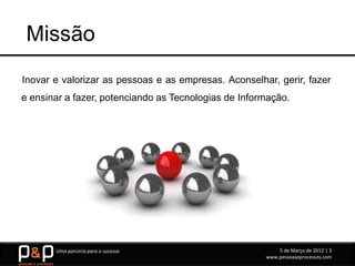 Missão
Inovar e valorizar as pessoas e as empresas. Aconselhar, gerir, fazer
e ensinar a fazer, potenciando as Tecnologias de Informação.




       Uma parceria para o sucesso                        5 de Março de 2012 | 3
                                                      www.pessoaseprocessos.com
 