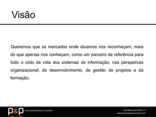 Visão


Queremos que os mercados onde atuamos nos reconheçam, mais
do que apenas nos conheçam, como um parceiro de referência para
todo o ciclo de vida dos sistemas de informação, nas perspetivas
organizacional, de desenvolvimento, de gestão de projetos e da
formação.




      Uma parceria para o sucesso                      5 de Março de 2012 | 4
                                                   www.pessoaseprocessos.com
 