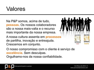 Valores
Na P&P somos, acima de tudo,
pessoas. Os nossos colaboradores
são a nossa mais-valia e o recurso
mais importante da nossa empresa.
A nossa cultura assenta em processos
de partilha, inovação e entreajuda.
Crescemos em conjunto.
O nosso compromisso com o cliente é serviço de
excelência. Sem desculpas.
Orgulhamo-nos da nossa confiabilidade.

     Uma parceria para o sucesso               5 de Março de 2012 | 5
                                           www.pessoaseprocessos.com
 