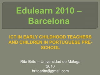 Edulearn 2010 – Barcelona ICT in early childhood teachers and children in portuguesepre-school Rita Brito – Universidad de Málaga 2010 britoarita@gmail.com 