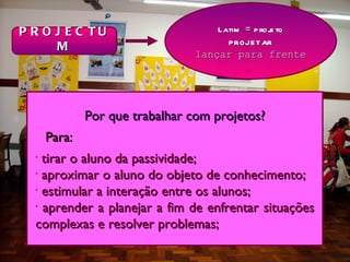P R O J E C TU                      Latim = p roj to
                                                 e
      M                               projetar
                                lançar para frente




              Por que trabalhar com projetos?
      Para:
  •
    tirar o aluno da passividade;
  •
    aproximar o aluno do objeto de conhecimento;
  •
    estimular a interação entre os alunos;
  •
    aprender a planejar a fim de enfrentar situações
  complexas e resolver problemas;
 