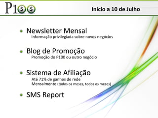 Newsletter Mensal
Blog de Promoção
Sistema de Afiliação
Informação privilegiada sobre novos negócios
Promoção do P100 ou outro negócio
Até 71% de ganhos de rede
Mensalmente (todos os meses, todos os meses)
SMS Report
Inicio a 10 de Julho
 