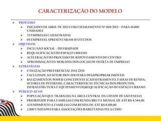  PROCESSO
 INICIADO EM ABRIL DE 2012 COM CHAMAMENTO Nº 004/2012 – PARA 10.000
UNIDADES
 32 EMPRESAS CADASTRADAS
 05 EMPRESAS APRESENTARAM 10 ESTUDOS
 OBJETIVOS
 INCLUSÃO SOCIAL - DIVERSIDADE
 REQUALIFICAÇÃO DO ESPAÇO URBANO
 ACELERAÇÃO DO PROCESSO DE REPOVOAMENTO DO CENTRO
 APROXIMAÇÃO DA MORADIA DOS LOCAIS DE OFERTA DE EMPREGO
 ESTRATÉGIAS
 UTILIZAÇÃO PREFERENCIAL DAS ZEIS
 FACULDADE AO SETOR PRIVADO PARA DESAPROPRIAR IMÓVEIS
 BALIZAMENTOS: PODER CONCEDENTE (CADASTRAMENTO, FAIXAS DE RENDA;
SETORES DE INTERESSE, CARACTERÍSTICAS TÉCNICAS DOS PRODUTOS,
INFRAESTRUTURA E EQUIPAMENTOS)REQUALIFICAÇÃO DO ESPAÇO URBANO
 PÚBLICO-ALVO:
 POPULAÇÃO QUE TRABALHA NA ÁREA CENTRAL DA CIDADE DE SÃO PAULO;
 PRIORIDADE PARA FAMÍLIAS COM RENDA BRUTA MENSAL DE ATÉ R$ 4.344,00.
 ATENDIMENTO A FAMÍLIAS COM RENDA DE ATÉ R$ 8.100,00.
 2.000 UNIDADES PARA ASSOCIAÇÕES HABILITADAS PELA CDHU
CARACTERIZAÇÃO DO MODELO
 