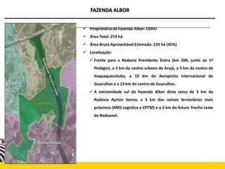 FAZENDA ALBOR
 Proprietária da Fazenda Albor: CDHU
 Área Total: 274 há
 Área Bruta Aproveitável Estimada: 124 há (45%)
 Localização:
 Frente para a Rodovia Presidente Dutra (km 204, junto ao 1º
Pedágio), a 3 km do centro urbano de Arujá, a 5 km do centro de
Itaquaquecetuba, a 10 km do Aeroporto Internacional de
Guarulhos e a 13 km do centro de Guarulhos.
 A extremidade sul da Fazenda Albor dista cerca de 3 km da
Rodovia Ayrton Senna, a 3 km dos ramais ferroviários mais
próximos (MRS Logística e CPTM) e a 2 km do futuro Trecho Leste
do Rodoanel.
 