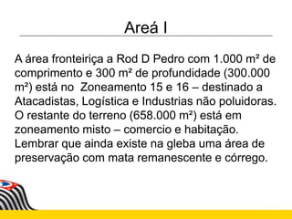 Areá I
A área fronteiriça a Rod D Pedro com 1.000 m² de
comprimento e 300 m² de profundidade (300.000
m²) está no Zoneamento 15 e 16 – destinado a
Atacadistas, Logística e Industrias não poluidoras.
O restante do terreno (658.000 m²) está em
zoneamento misto – comercio e habitação.
Lembrar que ainda existe na gleba uma área de
preservação com mata remanescente e córrego.
 