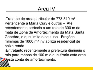 Area IV
Trata-se de área particular de 773.519 m² –
Pertencente a Maria Cury e outros – Até
recentemente pertecia a um raio de 300 m da
mata de Zona de Amortecimento da Mata Santa
Genebra, o que limita o seu uso - Frações
mínimas de 1000 m² inviabiliza residencial de
baixa renda.
Entretanto recentemente a prefeitura diminuiu o
raio para menos de 100 m o que tiraria esta area
desta zonta de amortecimento.
 