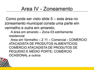 Area IV - Zoneamento
Como pode ser visto slide 5 – esta área no
zoneamento municipal consta uma parte em
vermelho e outra em amarelo.
A área em amarelo – Zona 03 estritamente
residencial
Area em Vermelho – Z 11 – Comercial - COMÉRCIO
ATACADISTA DE PRODUTOS ALIMENTÍCIOS;
COMÉRCIO ATACADISTA DE PRODUTOS DE
PEQUENO E MÉDIO PORTE; COMÉRCIO
OCASIONAL e outros
 