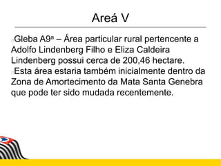 Areá V
Gleba A9a – Área particular rural pertencente a
Adolfo Lindenberg Filho e Eliza Caldeira
Lindenberg possui cerca de 200,46 hectare.
Esta área estaria também inicialmente dentro da
Zona de Amortecimento da Mata Santa Genebra
que pode ter sido mudada recentemente.
 