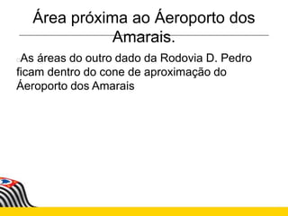 Área próxima ao Áeroporto dos
Amarais.
As áreas do outro dado da Rodovia D. Pedro
ficam dentro do cone de aproximação do
Áeroporto dos Amarais
 
