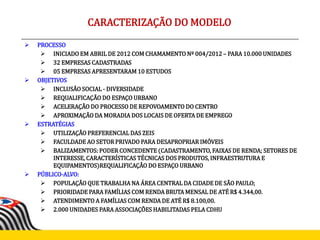  PROCESSO
 INICIADO EM ABRIL DE 2012 COM CHAMAMENTO Nº 004/2012 – PARA 10.000 UNIDADES
 32 EMPRESAS CADASTRADAS
 05 EMPRESAS APRESENTARAM 10 ESTUDOS
 OBJETIVOS
 INCLUSÃO SOCIAL - DIVERSIDADE
 REQUALIFICAÇÃO DO ESPAÇO URBANO
 ACELERAÇÃO DO PROCESSO DE REPOVOAMENTO DO CENTRO
 APROXIMAÇÃO DA MORADIA DOS LOCAIS DE OFERTA DE EMPREGO
 ESTRATÉGIAS
 UTILIZAÇÃO PREFERENCIAL DAS ZEIS
 FACULDADE AO SETOR PRIVADO PARA DESAPROPRIAR IMÓVEIS
 BALIZAMENTOS: PODER CONCEDENTE (CADASTRAMENTO, FAIXAS DE RENDA; SETORES DE
INTERESSE, CARACTERÍSTICAS TÉCNICAS DOS PRODUTOS, INFRAESTRUTURA E
EQUIPAMENTOS)REQUALIFICAÇÃO DO ESPAÇO URBANO
 PÚBLICO-ALVO:
 POPULAÇÃO QUE TRABALHA NA ÁREA CENTRAL DA CIDADE DE SÃO PAULO;
 PRIORIDADE PARA FAMÍLIAS COM RENDA BRUTA MENSAL DE ATÉ R$ 4.344,00.
 ATENDIMENTO A FAMÍLIAS COM RENDA DE ATÉ R$ 8.100,00.
 2.000 UNIDADES PARA ASSOCIAÇÕES HABILITADAS PELA CDHU
CARACTERIZAÇÃO DO MODELO
 