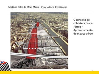 125
Relatório Gilles de Mont Marin
O conceito de
cobertura da via
Férrea –
Aproveitamento
do espaço aéreo
Relatório Gilles de Mont Marin - Projeto Paris Rive Gauche
 