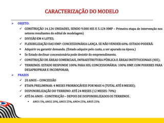  OBJETO:
 CONSTRUÇÃO 14.124 UNIDADES, SENDO 9.000 HIS E 5.124 HMP – Primeira etapa de intervenção nos
setores resultantes do edital de modelagem)
 DIVISÃO EM 4 LOTES;
 FLEXIBILIZAÇÃO DAS HMP: CONCESSIONÁRIA LANÇA. SE NÃO VENDER 60%: ESTADO PODERÁ:
 Adquirir ou garantir demanda. (Estado adquire pelo custo, a ser apurado na época.)
 Se Estado declinar concessionária pode desistir do empreendimento.
 CONSTRUÇÃO DE ÁREAS COMERCIAIS, INFRAESTRUTURA PÚBLICA E ÁREAS INSTITUCIONAIS (HIS);
 TERRENOS: ESTADO RESPONDE 100% PARA HIS; CONCESSIONÁRIA: 100% HMP, COM PODERES PARA
DESAPROPRIAR E INCORPORAR;
 PRAZOS
 20 ANOS – CONCESSÃO
 ETAPA PRELIMINAR: 4 MESES PRORROGÁVEIS POR MAIS 4 (TOTAL ATÉ 8 MESES);
 DISPONIBILIZAÇÃO DO TERRENO: ATÉ 24 MESES (12 MESES: 70%)
 ATÉ 06 ANOS - CONSTRUÇÃO – DEPOIS DE DISPONIBILIZADOS OS TERRENOS .
 ANO1 5%, ANO2 20%, ANO3 25%, ANO4 25%, ANO5 25%
CARACTERIZAÇÃO DO MODELO
 