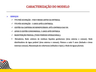  SERVIÇOS
 TTS PRÉ-OCUPAÇÃO – POR 9 MESES ANTES DA ENTREGA;
 TTS PÓS-OCUPAÇÃO – 3 ANOS APÓS A ENTREGA;
 GESTÃO DA CARTEIRA DE BENEFICIÁRIOS: ATÉ A ENTREGA DAS UH.
 APOIO À GESTÃO CONDOMINIAL: 3 ANOS APÓS ENTREGA
 MANUTENÇÃO PREDIAL (TODO PERÍODO OPERACIONAL):
 Elevadores, Rede coletora de resíduos líquidos gordurosos (área externa e comum). Rede
distribuidora de água potável (área externa e comum), Pintura a cada 5 anos (fachada e áreas
internas comuns), Manutenção de coberturas (telhados e lajes), e Rede de águas pluviais.
CARACTERIZAÇÃO DO MODELO
 