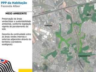MEIO AMBIENTE
Preservação de áreas
verdes/lazer e sustentabilidade
ambiental, conforme legislação
vigente de parcelamento do
solo
Garantia da continuidade entre
as áreas verdes internas e
externas adjacentes através do
território (corredores
ecológicos)
PPP da Habitação
Fazenda Albor
 