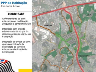 MOBILIDADE
Aproveitamento de eixos
existentes com qualificação,
adequação e complementação
Integração com o tecido
urbano existente no que diz
respeito ao sistema viário, uso
e ocupação
Integração de ambos os lados
do rodoanel através da
qualificação da travessia
existente e viabilização de
nova ligação
PPP da Habitação
Fazenda Albor
 