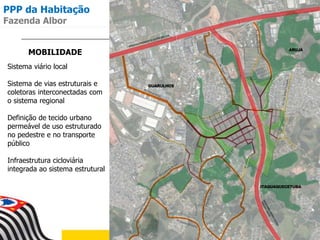 MOBILIDADE
Sistema viário local
Sistema de vias estruturais e
coletoras interconectadas com
o sistema regional
Definição de tecido urbano
permeável de uso estruturado
no pedestre e no transporte
público
Infraestrutura cicloviária
integrada ao sistema estrutural
PPP da Habitação
Fazenda Albor
 