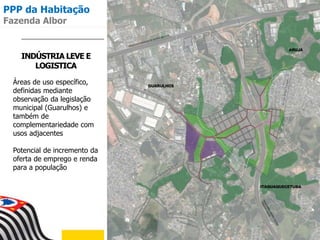 INDÚSTRIA LEVE E
LOGISTICA
Áreas de uso específico,
definidas mediante
observação da legislação
municipal (Guarulhos) e
também de
complementariedade com
usos adjacentes
Potencial de incremento da
oferta de emprego e renda
para a população
PPP da Habitação
Fazenda Albor
 