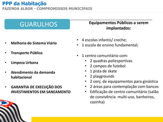 PPP da Habitação
FAZENDA ALBOR - COMPROMISSOS MUNICIPAIS
• Melhoria do Sistema Viário
• Transporte Público
• Limpeza Urbana
• Atendimento da demanda
habitacional
• GARANTIA DE EXECUÇÃO DOS
INVESTIMENTOS EM SANEAMENTO
Equipamentos Públicos a serem
implantados:
• 4 escolas infantis/ creche;
• 1 escola de ensino fundamental;
• 1 centro comunitário com:
• 2 quadras poliesportivas
• 2 campos de futebol
• 1 pista de skate
• 2 playgrounds
• 2 conj. de equipamentos para ginástica
• 2 áreas para contemplação com bancos
• Edificação de centro comunitário (salão
de convivência multi-uso, banheiros,
cozinha)
GUARULHOS
 