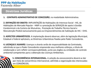 PPP da Habitação
Diretrizes Jurídicas
Fazenda Albor
1. CONTRATO ADMINISTRATIVO DE CONCESSÃO, na modalidade Administrativa.
2. DEFINIÇÃO DO OBJETO: IMPLANTAÇÃO de Habitações de Interesse Social - HIS, de
Habitações de Mercado Popular - HMP e a prestação de SERVIÇOS de apoio à Gestão
Condominial e da Carteira de Mutuários, Prestação de Trabalho Técnico Social e
Manutenção Predial exclusivamente para os Empreendimentos de habitação de HIS – EHIS.
3. ASPECTOS URBANÍSTICOS. A implantação deverá observar, além da legislação Municipal,
Estadual e Federal aplicáveis, as Diretrizes Urbanísticas fixadas pelo Poder Concedente.
4. LICENÇAS E ALVARÁS: Licenças e alvarás serão de responsabilidade da Contratada,
admitindo-se que o Poder Concedente empreenda seus melhores esforços, a título de
colaboração e sem refletir corresponsabilidade, junto aos órgãos ou entidades de controle
ambiental competentes para a obtenção das Licenças Ambientais.
5. CONCORRÊNCIA INTERNACIONAL. A seleção da concessionária deverá se dar
por meio de concorrência internacional, admitida a organização das interessadas
em CONSÓRCIOS.
 