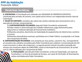 PPP da Habitação
Diretrizes Jurídicas
Fazenda Albor
6. CONTRATADA: A Contratação será celebrada com SOCIEDADE DE PROPÓSITO ESPECÍFICO,
constituída pelo vencedor do certame, com capital social mínimo a ser integralizado durante a fase de
implantação.
7. VALOR DO CONTRATO: somatório dos valores das receitas auferidas pela concessionária com a
execução do contrato, compreendendo:
7.1 CONTRAPRESTAÇÃO PECUNIÁRIA: paga pelo Poder Concedente compreende:
7.2 Valor relativo à comercialização das unidades habitacionais, pagas diretamente pelos
adquirentes ou mediante obtenção de financiamento imobiliário;
7.3 Receitas acessórias, decorrentes da implantação de equipamentos de indústria leve, comércio
e serviços;
7.4 Receitas extraordinárias eventuais, partilhadas com o Poder Público, na proporção a ser fixada
até o lançamento do Edital.
8. CONTRAPRESTAÇÃO PECUNIÁRIA: será composta por duas partes, a primeira, fixa, correspondente
ao somatório dos subsídios concedidos pelo Poder Concedente para viabilizar a comercialização das HIS
e para remunerar as obras não residenciais, e a segunda parcela variável vinculada à prestação dos
serviços que constituem objeto da CONCESSÃO, sujeita ao desempenho da Concessionária, de acordo
com os critérios definidos até o lançamento do Edital.
9. FISCALIZAÇÃO: exercida pelo Poder Concedente, na fase de Implantação, com apoio de
Fiscalizadora, e na fase de prestação de Serviços, com apoio de Verificador de Desempenho,
ambas contratadas pelo Poder Concedente.
 