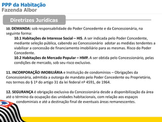 PPP da Habitação
Diretrizes Jurídicas
Fazenda Albor
10. DEMANDA: sob responsabilidade do Poder Concedente e da Concessionária, na
seguinte forma:
10.1 Habitações de Interesse Social – HIS. A ser indicada pelo Poder Concedente,
mediante seleção pública, cabendo ao Concessionário adotar as medidas tendentes a
viabilizar a concessão de financiamento imobiliário para as mesmas. Risco do Poder
Concedente.
10.2 Habitações de Mercado Popular – HMP. A ser obtida pelo Concessionário, pelas
condições de mercado, sob seu risco exclusivo.
11. INCORPORAÇÃO IMOBILIÁRIA e Instituição de condomínios – Obrigações da
Concessionária, admitida a outorga de mandato pelo Poder Concedente ou Proprietário,
nos termos do § 1º do artigo 31 da lei federal nº 4591, de 1964.
12. SEGURANÇA é obrigação exclusiva da Concessionária desde a disponibilização da área
até o término da ocupação das unidades habitacionais, com relação aos espaços
condominiais e até a destinação final de eventuais áreas remanescentes.
 