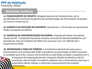 PPP da Habitação
Diretrizes Jurídicas
Fazenda Albor
13. FINANCIAMENTO DO PROJETO: obrigação exclusiva da Concessionária, com a
possibilidade de transmissão da garantia da contraprestação aos financiadores do projeto,
nos termos e limites da Lei.
14. GARANTIA DA EXECUÇÃO DO CONTRATO: equivalente a 3 % do valor de investimento
fixado na proposta econômica.
15. GARANTIA DA CONTRAPRESTAÇÃO PECUNIÁRIA: Prestada pelo Poder Concedente,
através da CPP – Companhia Paulista de Garantia, acrescida de Garantia Subsidiária a ser
prestada por meio de recebíveis da CDHU e/ou outra que vier a ser definida até o
lançamento do Edital.
16. PROPRIEDADE E POSSE DO TERRENO: A transferência dominial das áreas para a
Concessionária será realizada pelo Poder Concedente no prazo fixado no Edital, presentes
as condições para tanto. A posse será transferida na data fixada no Edital, compatível com o
cronograma de implantação previsto. Enquanto referida transferência não for
promovida, cabe ao Poder Concedente colaborar com a Concessionária para que o
proprietário tabular viabilize a submissão e processamento dos projetos
habitacionais.
 