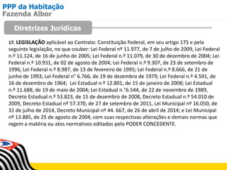 PPP da Habitação
Diretrizes Jurídicas
Fazenda Albor
17. LEGISLAÇÃO aplicável ao Contrato: Constituição Federal, em seu artigo 175 e pela
seguinte legislação, no que couber: Lei Federal nº 11.977, de 7 de julho de 2009, Lei Federal
n.º 11.124, de 16 de junho de 2005; Lei Federal n.º 11.079, de 30 de dezembro de 2004; Lei
Federal n.º 10.931, de 02 de agosto de 2004; Lei Federal n.º 9.307, de 23 de setembro de
1996; Lei Federal n.º 8.987, de 13 de fevereiro de 1995; Lei Federal n.º 8.666, de 21 de
junho de 1993; Lei Federal n° 6.766, de 19 de dezembro de 1979; Lei Federal n.º 4.591, de
16 de dezembro de 1964; Lei Estadual n.º 12.801, de 15 de janeiro de 2008; Lei Estadual
n.º 11.688, de 19 de maio de 2004; Lei Estadual n.°6.544, de 22 de novembro de 1989,
Decreto Estadual n.º 53.823, de 15 de dezembro de 2008, Decreto Estadual n.º 54.010 de
2009, Decreto Estadual nº 57.370, de 27 de setembro de 2011, Lei Municipal nº 16.050, de
31 de julho de 2014, Decreto Municipal nº 44. 667, de 26 de abril de 2014; e Lei Municipal
nº 13.885, de 25 de agosto de 2004, com suas respectivas alterações e demais normas que
regem a matéria ou atos normativos editados pelo PODER CONCEDENTE.
 