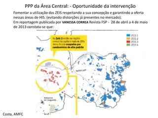 PPP da Área Central: - Oportunidade da intervenção
Fomentar a utilização das ZEIS respeitando a sua concepção e garantindo a oferta
nessas áreas de HIS. (evitando distorções já presentes no mercado).
Em reportagem publicada por VANESSA CORREA Revista FSP - 28 de abril a 4 de maio
de 2013 constata-se que:
Costa, AMFC
 