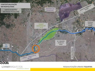 LIMITE MUNICIPAL:
SÃO PAULO-GUARULHOS
RIO
TIETÊ
AEROPORTO DE
GUARULHOS
PARQUE
ECOLÓGICO DO
TIETÊ
AV.JACUPÊSSEGO
AV. AMADOR
BUENO DA
VEIGA
REQUALIFICAÇÃO URBANA TIQUATIRA
CONTEXTUALIZAÇÃO
METROPOLITANA
 