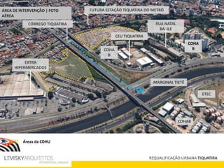 REQUALIFICAÇÃO URBANA TIQUATIRA
RUA NATAL
BASILE
EXTRA
HIPERMERCADOS
FUTURA ESTAÇÃO TIQUATIRA DO METRÔ
CEU TIQUATIRA
CÓRREGO TIQUATIRA
MARGINAL TIETÊ
COHA
B
COHAB
COHA
B
ETEC
ÁREA DE INTERVENÇÃO | FOTO
AÉREA
Áreas da CDHU
 