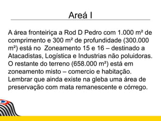 Areá I
A área fronteiriça a Rod D Pedro com 1.000 m² de
comprimento e 300 m² de profundidade (300.000
m²) está no Zoneamento 15 e 16 – destinado a
Atacadistas, Logística e Industrias não poluidoras.
O restante do terreno (658.000 m²) está em
zoneamento misto – comercio e habitação.
Lembrar que ainda existe na gleba uma área de
preservação com mata remanescente e córrego.
 