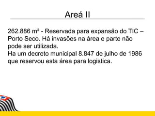 Areá II
262.886 m² - Reservada para expansão do TIC –
Porto Seco. Há invasões na área e parte não
pode ser utilizada.
Ha um decreto municipal 8.847 de julho de 1986
que reservou esta área para logistica.
 