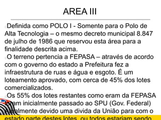 AREA III
Definida como POLO I - Somente para o Polo de
Alta Tecnologia – o mesmo decreto municipal 8.847
de julho de 1986 que reservou esta área para a
finalidade descrita acima.
O terreno pertencia a FEPASA – através de acordo
com o governo do estado a Prefeitura fez a
infraestrutura de ruas e água e esgoto. É um
loteamento aprovado, com cerca de 45% dos lotes
comercializados.
Os 55% dos lotes restantes como eram da FEPASA
foram inicialmente passado ao SPU (Gov. Federal)
Atualmente devido uma divida da União para com o
 