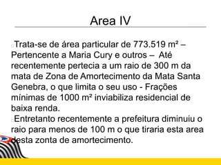 Area IV
Trata-se de área particular de 773.519 m² –
Pertencente a Maria Cury e outros – Até
recentemente pertecia a um raio de 300 m da
mata de Zona de Amortecimento da Mata Santa
Genebra, o que limita o seu uso - Frações
mínimas de 1000 m² inviabiliza residencial de
baixa renda.
Entretanto recentemente a prefeitura diminuiu o
raio para menos de 100 m o que tiraria esta area
desta zonta de amortecimento.
 