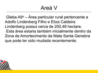 Areá V
Gleba A9a – Área particular rural pertencente a
Adolfo Lindenberg Filho e Eliza Caldeira
Lindenberg possui cerca de 200,46 hectare.
Esta área estaria também inicialmente dentro da
Zona de Amortecimento da Mata Santa Genebra
que pode ter sido mudada recentemente.
 