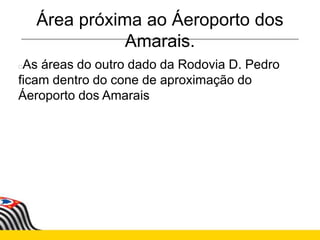 Área próxima ao Áeroporto dos
Amarais.
As áreas do outro dado da Rodovia D. Pedro
ficam dentro do cone de aproximação do
Áeroporto dos Amarais
 
