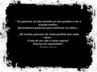 " As palavras só têm sentido se nos ajudam a ver o mundo melhor. Aprendemos palavras para melhorar os olhos... ...Há muitas pessoas de visão perfeita que nada vêem... O ato de ver não é coisa natural. Precisa ser aprendido!" Rubem Alves 