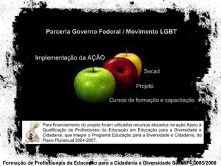 Formação de Profissionais da Educação para a Cidadania e Diversidade Sexual – 2005/2006 teste Parceria Governo Federal / Movimento LGBT Implementação da AÇÃO Secad Projeto Cursos de formação e capacitação Para financiamento do projeto foram utilizados recursos alocados na ação Apoio à Qualificação de Profissionais da Educação em Educação para a Diversidade e Cidadania, que integra o Programa Educação para a Diversidade e Cidadania, do Plano Plurianual 2004-2007. 