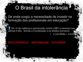 O Brasil da intolerância De onde surgiu a necessidade de investir na formação dos profissionais em educação? Do  nº de violência e preconceito contra LGBT e minorias nas últimas 5 déc.  ferindo a Constituição e os direitos humanos. ( Luiz Motta – Jun/2010) INTOLERÂNCIA  IMPUNIDADE  COVARDIA 