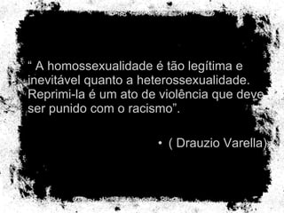 “  A homossexualidade é tão legítima e inevitável quanto a heterossexualidade. Reprimi-la é um ato de violência que deve ser punido com o racismo”. ( Drauzio Varella) 