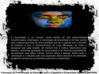 Formação de Profissionais da Educação para a Cidadania e Diversidade Sexual – 2005/2006 A diversidade é um recurso social dotado de alta potencialidade transformadora e libertadora. A valorização da diversidade é um fator central para o desenvolvimento de uma sociedade que tem a ganhar com a inclusão de todas/os e com o reconhecimento de suas diferenças, de modo a assegurar que cada cidadão, de maneira livre e criativa, desenvolva seus talentos, usufruindo igualdade de oportunidade e as mesmas possibilidades de expressar suas idéias, valores, sonhos, afetos e desejos. Deste modo, a valorização e o respeito pela livre expressão afetivo-sexual e de identidade de gênero constitui-se um benefício para toda a coletividade. 