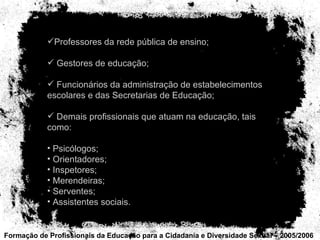 Formação de Profissionais da Educação para a Cidadania e Diversidade Sexual – 2005/2006 Professores da rede pública de ensino; Gestores de educação; Funcionários da administração de estabelecimentos escolares e das Secretarias de Educação; Demais profissionais que atuam na educação, tais como: Psicólogos; Orientadores; Inspetores; Merendeiras; Serventes;  Assistentes sociais. 