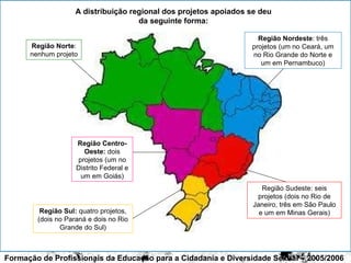 Formação de Profissionais da Educação para a Cidadania e Diversidade Sexual – 2005/2006 casa A distribuição regional dos projetos apoiados se deu da seguinte forma: Região Nordeste : três projetos (um no Ceará, um no Rio Grande do Norte e um em Pernambuco) Região Centro-Oeste:  dois projetos (um no Distrito Federal e um em Goiás) Região Sudeste: seis projetos (dois no Rio de Janeiro, três em São Paulo e um em Minas Gerais) Região Sul:  quatro projetos, (dois no Paraná e dois no Rio Grande do Sul) Região Norte : nenhum projeto 